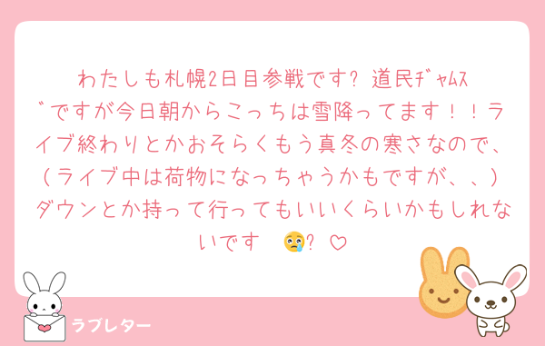 わたしも札幌2日目参戦です❗️道民ﾁﾞｬﾑｽﾞですが今日朝からこっちは雪降ってます！！ライブ終わりとかおそらくもう真冬の寒さなので、(ライブ中は荷物になっちゃうかもですが、、)ダウンとか持って行ってもいいくらいかもしれないです〜😢❗️