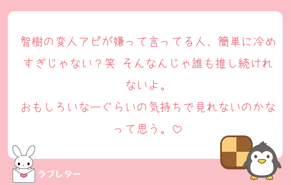 智樹の変人アピが嫌って言ってる人、簡単に冷めすぎじゃない？笑 そんなんじゃ誰も推し続けれないよ。
おもしろいなーぐらいの気持ちで見れないのかなって思う。