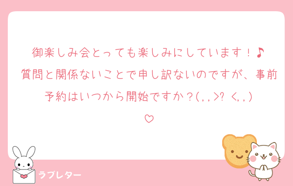 御楽しみ会とっても楽しみにしています！♪
質問と関係ないことで申し訳ないのですが、事前予約はいつから開始ですか？(,,>᎑<,,)
