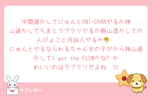 中間退かしてにゅんとONI-CHANやるか神山退かしてちまとラブクリやるか桐山退かしてのんぴょこと月詠人やるか🤔
にゅんとやるならわるちゃん女の子だから神山退かしてI got the FLOWかな⁉️かわいいのはラブクリだよね🤩