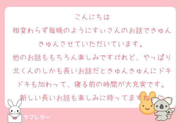 こんにちは
相変わらず毎晩のようにすぃさんのお話できゅんきゅんさせていただいています。
他のお話ももちろん楽しみですけれど、やっぱり北くんのしかも長いお話だときゅんきゅんにドキドキも加わって、寝る前の時間が大充実です。
新しい長いお話も楽しみに待ってますね。