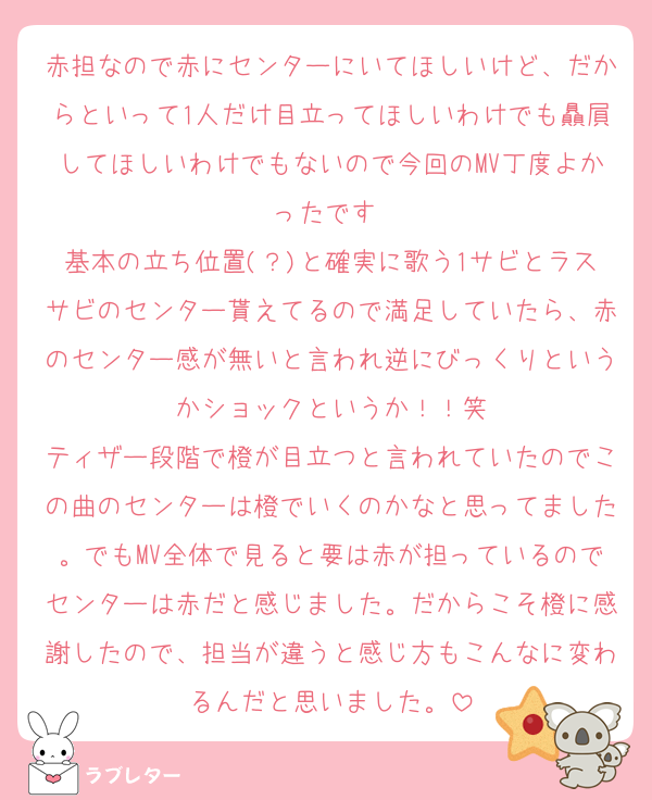 赤担なので赤にセンターにいてほしいけど、だからといって1人だけ目立ってほしいわけでも贔屓してほしいわけでもないので今回のMV丁度よかったです☺️
基本の立ち位置(？)と確実に歌う1サビとラスサビのセンター貰えてるので満足していたら、赤のセンター感が無いと言われ逆にびっくりというかショックというか！！笑
ティザー段階で橙が目立つと言われていたのでこの曲のセンターは橙でいくのかなと思ってました。でもMV全体で見ると要は赤が担っているのでセンターは赤だと感じました。だからこそ橙に感謝したので、担当が違うと感じ方もこんなに変わるんだと思いました。