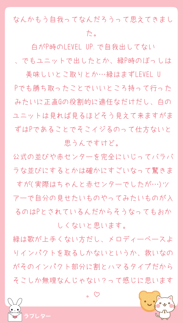 なんかもう自我ってなんだろうって思えてきました。
白がP時のLEVEL UP.で自我出してない、でもユニットで出したとか、緑P時のぼっしは美味しいとこ取りとか…緑はまずLEVEL UPでも勝ち取ったことでいいところ持って行ったみたいに正直Gの役割的に適任なだけだし、白のユニットは見れば見るほどそう見えて来ますがまずはPであることでそこイジるのって仕方ないと思うんですけど。
公式の並びや赤センターを完全にいじってバラバラな並びにするとかは確かにすごいなって驚きますが(実際はちゃんと赤センターでしたが…)ツアーで自分の見せたいものやってみたいものが入るのはPとされているんだからそうなってもおかしくないと思います。
緑は歌が上手くない方だし、メロディーベースよりインパクトを取るしかないというか、救いなのがそのインパクト部分に割とハマるタイプだからそこしか無理なんじゃない？って感じに思います。