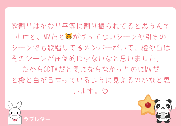歌割りはかなり平等に割り振られてると思うんですけど、MVだと🐯が写ってないシーンや引きのシーンでも歌唱してるメンバーがいて、橙や白はそのシーンが圧倒的に少ないなと思いました。
だからCDTVだと気にならなかったのにMVだと橙と白が目立っているように見えるのかなと思います。