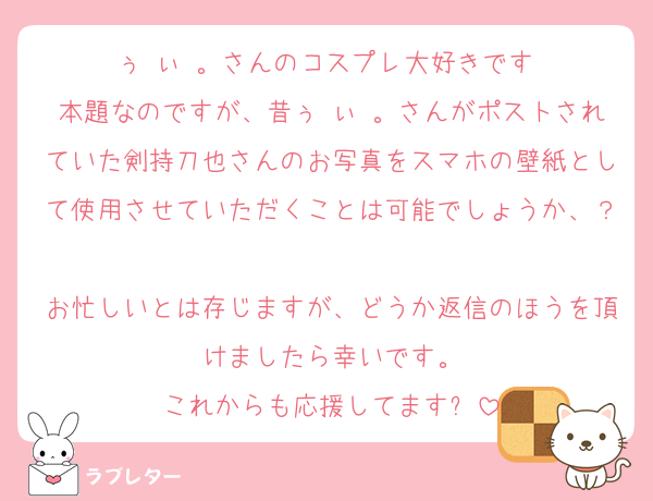 ぅ ぃ 。さんのコスプレ大好きです♡
本題なのですが、昔ぅ ぃ 。さんがポストされていた剣持刀也さんのお写真をスマホの壁紙として使用させていただくことは可能でしょうか、？
お忙しいとは存じますが、どうか返信のほうを頂けましたら幸いです。
これからも応援してます✨