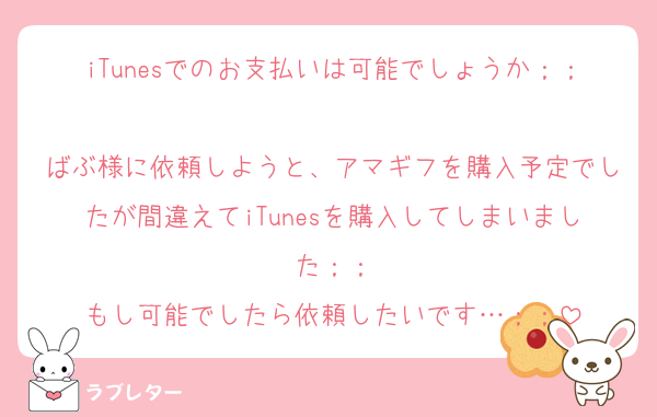 iTunesでのお支払いは可能でしょうか；；
ばぶ様に依頼しようと、アマギフを購入予定でしたが間違えてiTunesを購入してしまいました；；
もし可能でしたら依頼したいです…；；