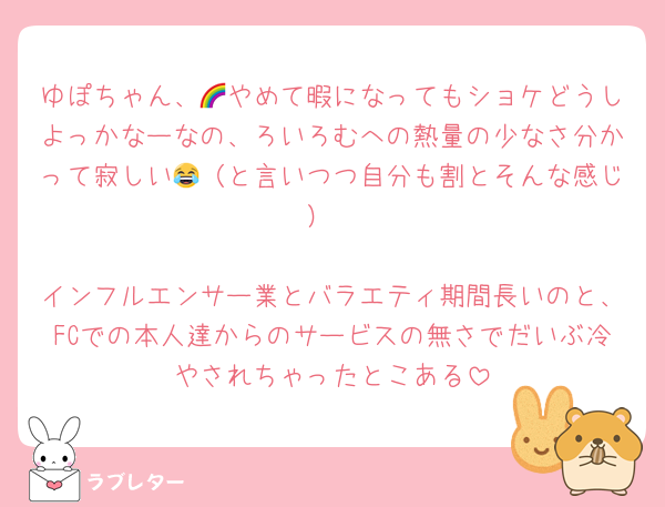 ゆぽちゃん、🌈やめて暇になってもショケどうしよっかなーなの、ろいろむへの熱量の少なさ分かって寂しい😂（と言いつつ自分も割とそんな感じ）

インフルエンサー業とバラエティ期間長いのと、FCでの本人達からのサービスの無さでだいぶ冷やされちゃったとこある