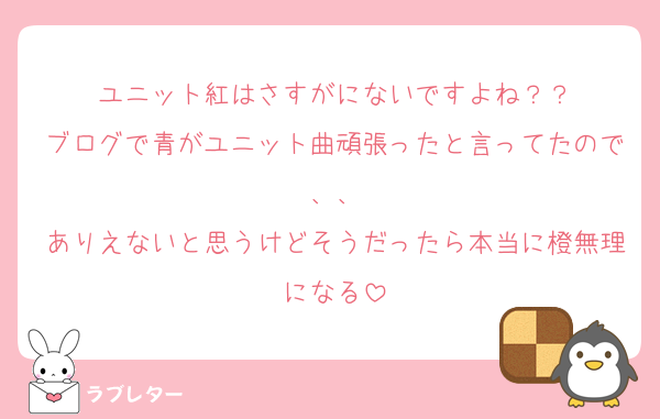 ユニット紅はさすがにないですよね？？
ブログで青がユニット曲頑張ったと言ってたので、、
ありえないと思うけどそうだったら本当に橙無理になる