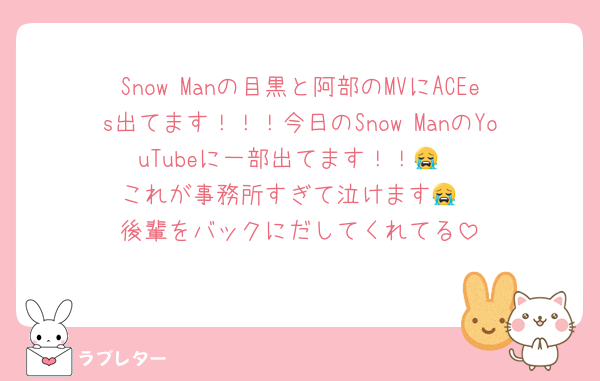 Snow Manの目黒と阿部のMVにACEes出てます！！！今日のSnow ManのYouTubeに一部出てます！！😭
これが事務所すぎて泣けます😭
後輩をバックにだしてくれてる
