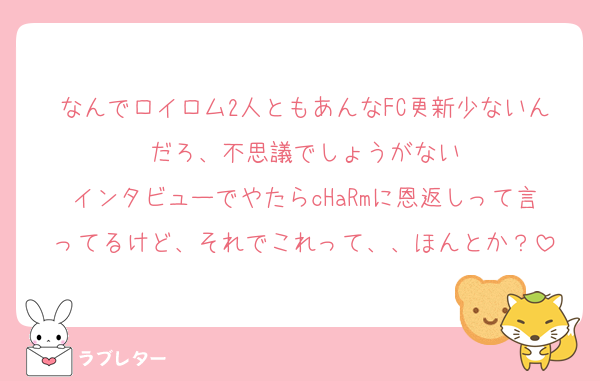 なんでロイロム2人ともあんなFC更新少ないんだろ、不思議でしょうがない
インタビューでやたらcHaRmに恩返しって言ってるけど、それでこれって、、ほんとか？