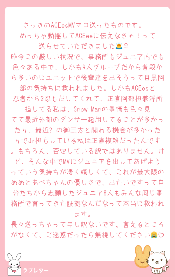 さっきのACEesMVマロ送ったものです。
めっちゃ動揺してACEeeに伝えなきゃ！って送らせていただきました🙇‍♀️
昨今この厳しい状況で、事務所もジュニア内でも色々ある中で、しかも9人グループだから普段から多いのにユニットで後輩達を出そうって目黒阿部の気持ちに救われました。しかもACEesと忍者から3忍もだしてくれて、正直阿部担兼浮所担してる私は、Snow Manの事情も色々見てて最近外部のダンサー起用してることが多かったり、最近⏱‪の御三方と関わる機会が多かったりでJr担もしている私は正直複雑だったんです。もちろん、否定している訳ではありません。けど、そんな中でMVにジュニアを出してあげようっていう気持ちが凄く嬉しくて、これが最大限のめめとあべちゃんの優しさで、出たいですって自分たちから志願したジュニア8人もみんな同じ事務所で育ってきた証拠なんだなって本当に救われます。
長々送っちゃって申し訳ないです。言えるところがなくて、ご迷惑だったら無視してください😭