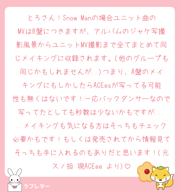 とろさん！Snow Manの場合ユニット曲のMVはB盤につきますが、アルバムのジャケ写撮影風景からユニットMV撮影まで全てまとめて同じメイキングに収録されます。(他のグループも同じかもしれませんが..)つまり、A盤のメイキングにもしかしたらACEesが写ってる可能性も無くはないです！一応バックダンサーなので写ってたとしても秒数は少ないかもですが.....メイキングも気になる方はそっちもチェック必要かもです！もしくは発売されてから情報見てそっちも手に入れるのもありだと思います！(元スノ担 現ACEee より)