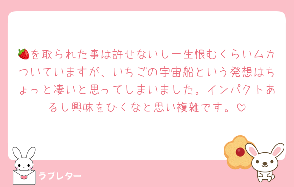 🍓を取られた事は許せないし一生恨むくらいムカついていますが、いちごの宇宙船という発想はちょっと凄いと思ってしまいました。インパクトあるし興味をひくなと思い複雑です。