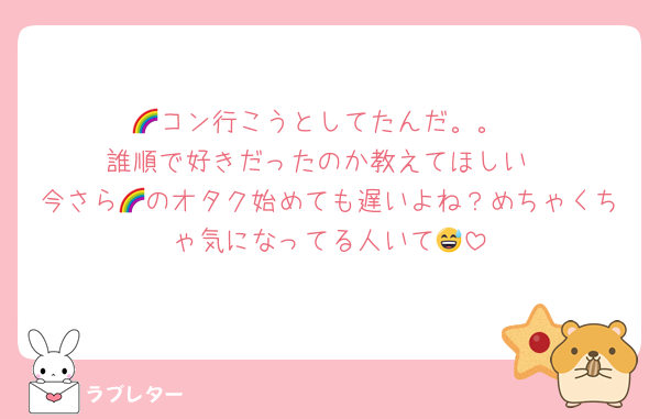 🌈コン行こうとしてたんだ。。
誰順で好きだったのか教えてほしい
今さら🌈のオタク始めても遅いよね？めちゃくちゃ気になってる人いて😅