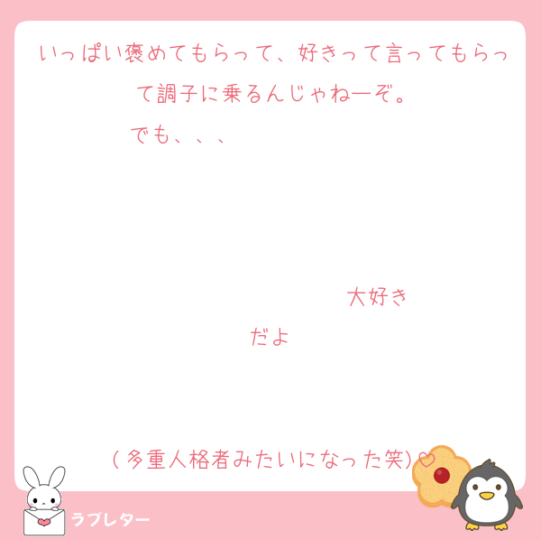 いっぱい褒めてもらって、好きって言ってもらって調子に乗るんじゃねーぞ。
でも、、、                   


                  ♡大好きだよ♡


(多重人格者みたいになった笑)