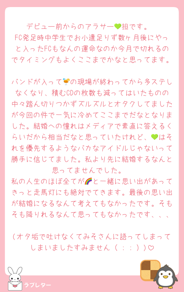 デビュー前からのアラサー💚担です。
FC発足時中学生でお小遣足りず数ヶ月後にやっと入ったFCもなんの運命なのか今月で切れるのでタイミングもよくここまでかなと思ってます。
バンドが入って🍹の現場が終わってから多ステしなくなり、積むCDの枚数も減ってはいたものの中々踏ん切りつかずズルズルとオタクしてましたが今回の件で一気に冷めてここまでだなとなりました。結婚への憧れはメディアで素直に答えるくらいだから相当だなと思っていたけれど、💚はそれを優先するようなバカなアイドルじゃないって勝手に信じてました。私より先に結婚するなんと思ってませんでした。
私の人生のほぼ全てが🌈と一緒に思い出があってきっと走馬灯にも絶対でてきます。最後の思い出が結婚になるなんて考えてもなかったです。そもそも降りれるなんて思ってもなかったです、、、
(オタ垢で吐けなくてみそさんに語ってしまってしまいましたすみません（ ; ; ）)