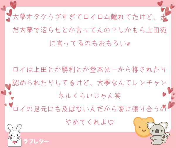 大夢オタクうざすぎてロイロム離れてたけど、まだ大夢で沼らせとか言ってんの？しかもら上田宛に言ってるのもおもろいw

ロイは上田とか勝利とか堂本光一から推されたり認められたりしてるけど、大夢なんてレンチャンネルくらいじゃん笑
ロイの足元にも及ばないんだから変に張り合うのやめてくれよ