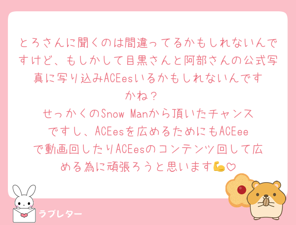 とろさんに聞くのは間違ってるかもしれないんですけど、もしかして目黒さんと阿部さんの公式写真に写り込みACEesいるかもしれないんですかね？
せっかくのSnow Manから頂いたチャンスですし、ACEesを広めるためにもACEeeで動画回したりACEesのコンテンツ回して広める為に頑張ろうと思います💪