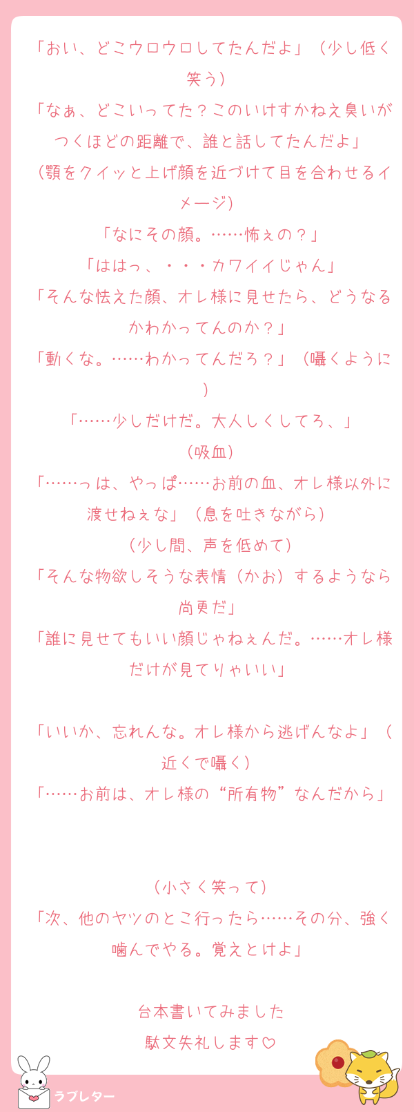 「おい、どこウロウロしてたんだよ」（少し低く笑う）
「なぁ、どこいってた？このいけすかねえ臭いがつくほどの距離で、誰と話してたんだよ」
（顎をクイッと上げ顔を近づけて目を合わせるイメージ）
「なにその顔。……怖ぇの？」
「ははっ、・・・カワイイじゃん」
「そんな怯えた顔、オレ様に見せたら、どうなるかわかってんのか？」
「動くな。……わかってんだろ？」（囁くように）
「……少しだけだ。大人しくしてろ、」
（吸血）
「……っは、やっぱ……お前の血、オレ様以外に渡せねぇな」（息を吐きながら）
（少し間、声を低めて）
「そんな物欲しそうな表情（かお）するようなら尚更だ」
「誰に見せてもいい顔じゃねぇんだ。……オレ様だけが見てりゃいい」

「いいか、忘れんな。オレ様から逃げんなよ」（近くで囁く）
「……お前は、オレ様の“所有物”なんだから」

（小さく笑って）
「次、他のヤツのとこ行ったら……その分、強く噛んでやる。覚えとけよ」

台本書いてみました
駄文失礼します