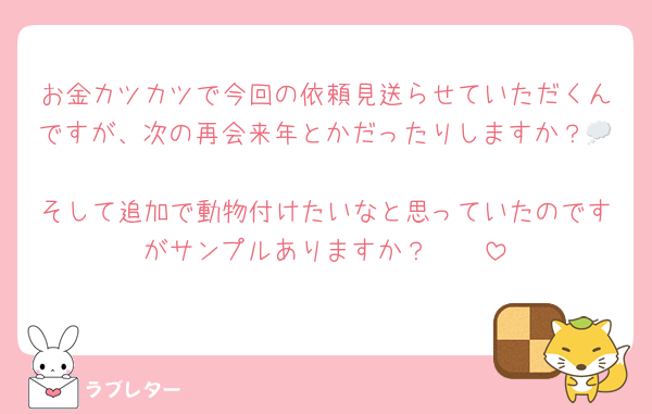 お金カツカツで今回の依頼見送らせていただくんですが、次の再会来年とかだったりしますか？💭
そして追加で動物付けたいなと思っていたのですがサンプルありますか？🥲🥲