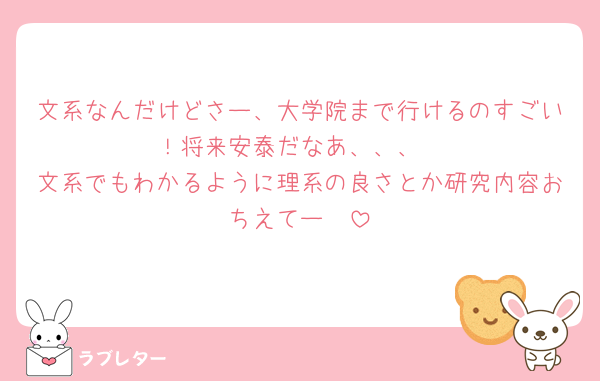 文系なんだけどさー、大学院まで行けるのすごい！将来安泰だなあ、、、
文系でもわかるように理系の良さとか研究内容おちえてー🧬
