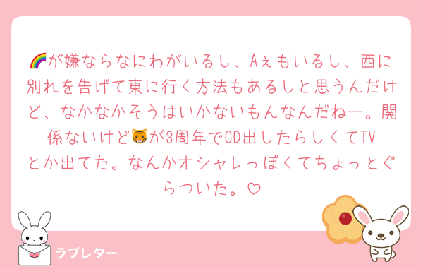 🌈が嫌ならなにわがいるし、Aぇもいるし、西に別れを告げて東に行く方法もあるしと思うんだけど、なかなかそうはいかないもんなんだねー。関係ないけど🐯が3周年でCD出したらしくてTVとか出てた。なんかオシャレっぽくてちょっとぐらついた。