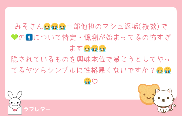 みそさん😭😭😭一部他担のマシュ返垢(複数)で💚の🚺について特定・憶測が始まってるの怖すぎます😭😭😭
隠されているものを興味本位で暴こうとしてやってるヤツらシンプルに性格悪くないですか？😭😭😭