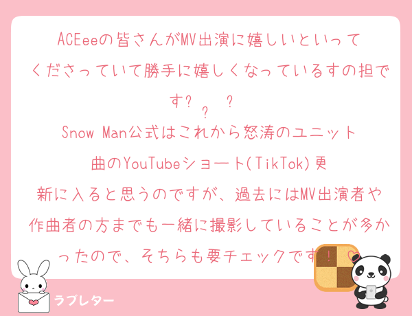 ACEeeの皆さんがMV出演に嬉しいといってくださっていて勝手に嬉しくなっているすの担ですᴗ  ̫ ᴗ♡
Snow Man公式はこれから怒涛のユニット曲のYouTubeショート(TikTok)更新に入ると思うのですが、過去にはMV出演者や作曲者の方までも一緒に撮影していることが多かったので、そちらも要チェックです！♡
