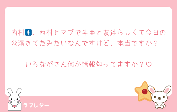 内村🚺、西村とマブで斗亜と友達らしくて今日の公演きてたみたいなんですけど、本当ですか？

いろながさん何か情報知ってますか？