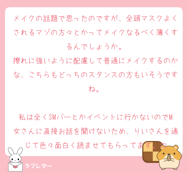 メイクの話題で思ったのですが、全頭マスクよくされるマゾの方々とかってメイクなるべく薄くするんでしょうか。
擦れに強いように配慮して普通にメイクするのかな、こちらもどっちのスタンスの方もいそうですね。

私は全くSMバーとかイベントに行かないのでM女さんに直接お話を聞けないため、りいさんを通じて色々面白く読ませてもらってます。