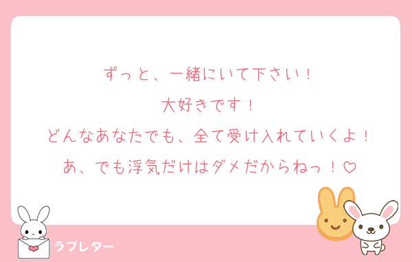 ずっと、一緒にいて下さい！
大好きです！
どんなあなたでも、全て受け入れていくよ！
あ、でも浮気だけはダメだからねっ！