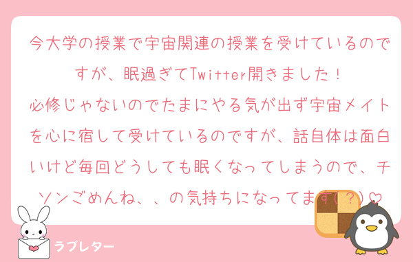 今大学の授業で宇宙関連の授業を受けているのですが、眠過ぎてTwitter開きました！
必修じゃないのでたまにやる気が出ず宇宙メイトを心に宿して受けているのですが、話自体は面白いけど毎回どうしても眠くなってしまうので、チソンごめんね、、の気持ちになってます(？)