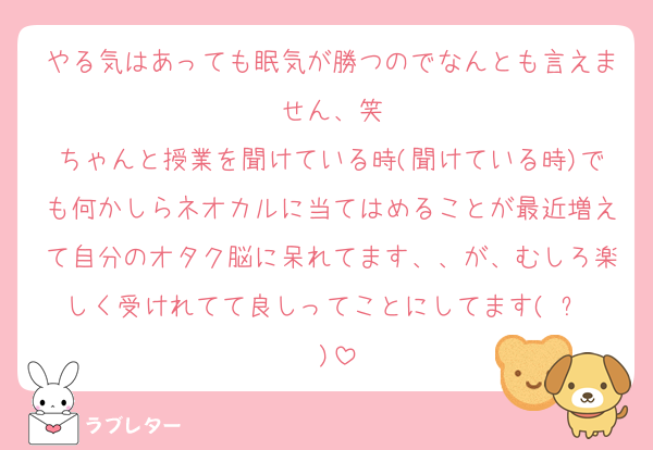 やる気はあっても眠気が勝つのでなんとも言えません、笑
ちゃんと授業を聞けている時(聞けている時)でも何かしらネオカルに当てはめることが最近増えて自分のオタク脳に呆れてます、、が、むしろ楽しく受けれてて良しってことにしてます(◜ᴗ◝ )