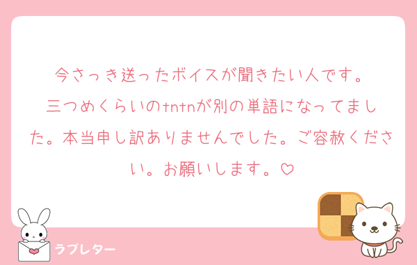 今さっき送ったボイスが聞きたい人です。
三つめくらいのtntnが別の単語になってました。本当申し訳ありませんでした。ご容赦ください。お願いします。