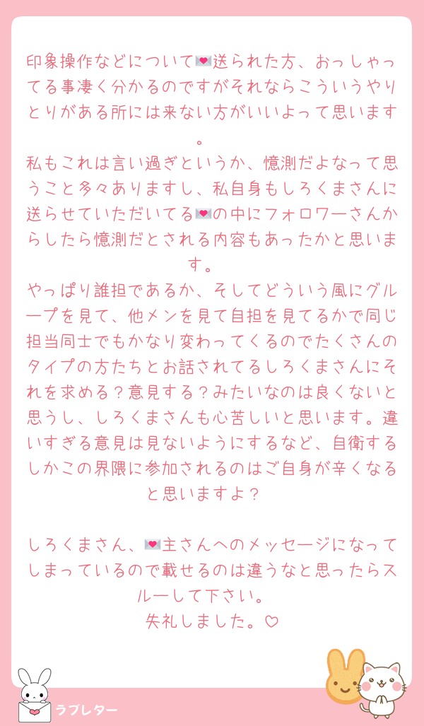印象操作などについて💌送られた方、おっしゃってる事凄く分かるのですがそれならこういうやりとりがある所には来ない方がいいよって思います。
私もこれは言い過ぎというか、憶測だよなって思うこと多々ありますし、私自身もしろくまさんに送らせていただいてる💌の中にフォロワーさんからしたら憶測だとされる内容もあったかと思います。
やっぱり誰担であるか、そしてどういう風にグループを見て、他メンを見て自担を見てるかで同じ担当同士でもかなり変わってくるのでたくさんのタイプの方たちとお話されてるしろくまさんにそれを求める？意見する？みたいなのは良くないと思うし、しろくまさんも心苦しいと思います。違いすぎる意見は見ないようにするなど、自衛するしかこの界隈に参加されるのはご自身が辛くなると思いますよ？

しろくまさん、💌主さんへのメッセージになってしまっているので載せるのは違うなと思ったらスルーして下さい。
失礼しました。
