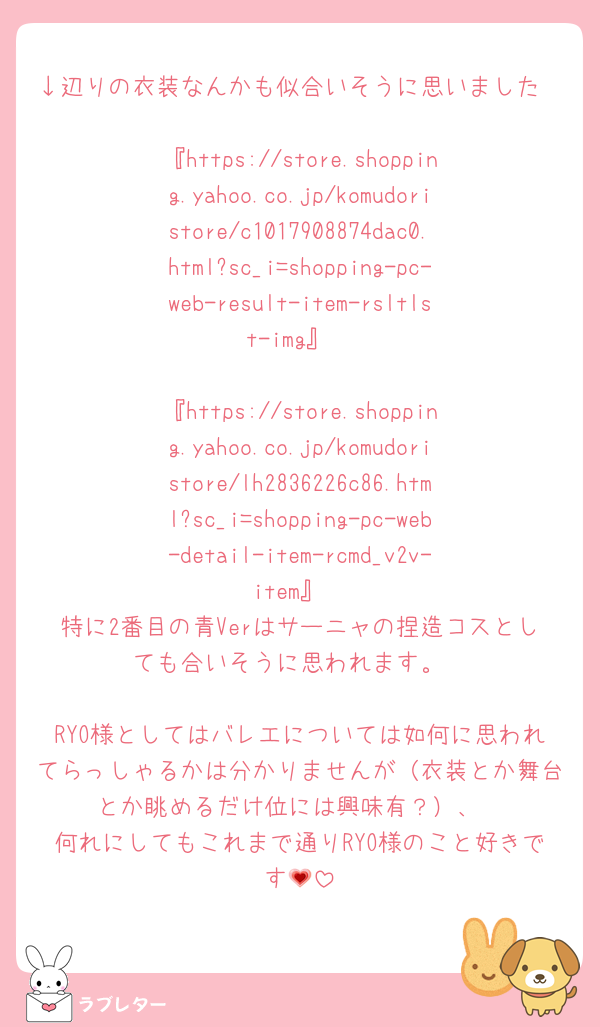 ↓辺りの衣装なんかも似合いそうに思いました

『https://store.shopping.yahoo.co.jp/komudoristore/c1017908874dac0.html?sc_i=shopping-pc-web-result-item-rsltlst-img』

『https://store.shopping.yahoo.co.jp/komudoristore/lh2836226c86.html?sc_i=shopping-pc-web-detail-item-rcmd_v2v-item』
特に2番目の青Verはサーニャの捏造コスとしても合いそうに思われます。

RYO様としてはバレエについては如何に思われてらっしゃるかは分かりませんが（衣装とか舞台とか眺めるだけ位には興味有？）、
何れにしてもこれまで通りRYO様のこと好きです💗