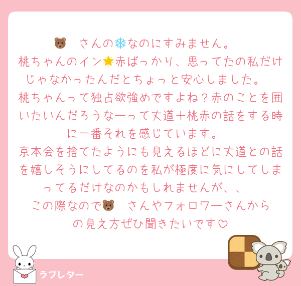🐻‍❄️さんの💌なのにすみません。
桃ちゃんのイン🌟赤ばっかり、思ってたの私だけじゃなかったんだとちょっと安心しました。
桃ちゃんって独占欲強めですよね？赤のことを囲いたいんだろうなーって丈道＋桃赤の話をする時に一番それを感じています。
京本会を捨てたようにも見えるほどに丈道との話を嬉しそうにしてるのを私が極度に気にしてしまってるだけなのかもしれませんが、、
この際なので🐻‍❄️さんやフォロワーさんからの見え方ぜひ聞きたいです