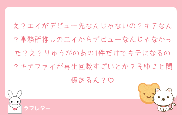 え？エイがデビュー先なんじゃないの？キテなん？事務所推しのエイからデビューなんじゃなかった？え？りゅうがのあの1件だけでキテになるの？キテファイが再生回数すごいとか？そゆこと関係あるん？