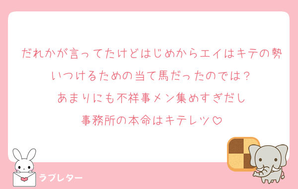だれかが言ってたけどはじめからエイはキテの勢いつけるための当て馬だったのでは？
あまりにも不祥事メン集めすぎだし
事務所の本命はキテレツ