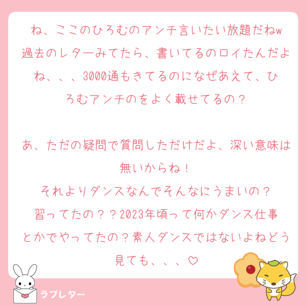 ね、ここのひろむのアンチ言いたい放題だねw
過去のレターみてたら、書いてるのロイたんだよね、、、3000通もきてるのになぜあえて、ひろむアンチのをよく載せてるの？

あ、ただの疑問で質問しただけだよ、深い意味は無いからね！
それよりダンスなんでそんなにうまいの？
習ってたの？？2023年頃って何かダンス仕事とかでやってたの？素人ダンスではないよねどう見ても、、、