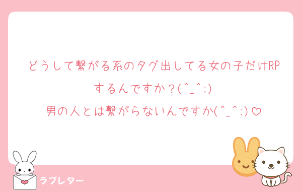 どうして繋がる系のタグ出してる女の子だけRPするんですか？(^_^;)
男の人とは繋がらないんですか(^_^;)