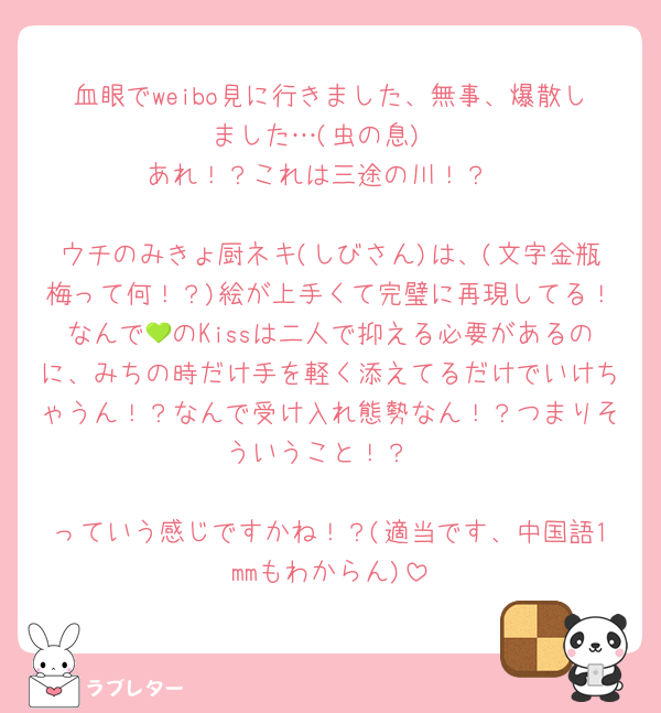 血眼でweibo見に行きました、無事、爆散しました…(虫の息)
あれ！？これは三途の川！？

ウチのみきょ厨ネキ(しびさん)は、(文字金瓶梅って何！？)絵が上手くて完璧に再現してる！なんで💚のKissは二人で抑える必要があるのに、みちの時だけ手を軽く添えてるだけでいけちゃうん！？なんで受け入れ態勢なん！？つまりそういうこと！？

っていう感じですかね！？(適当です、中国語1mmもわからん)