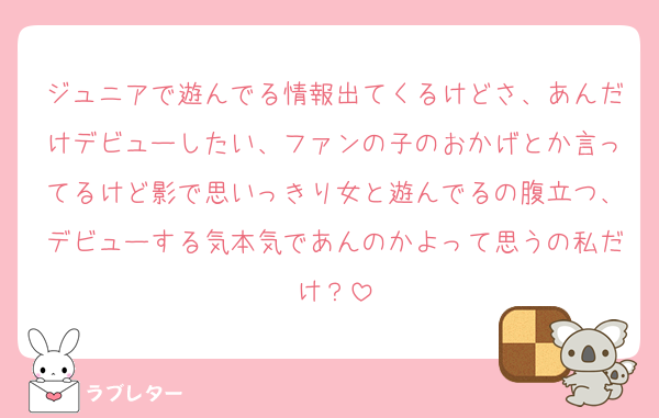 ジュニアで遊んでる情報出てくるけどさ、あんだけデビューしたい、ファンの子のおかげとか言ってるけど影で思いっきり女と遊んでるの腹立つ、デビューする気本気であんのかよって思うの私だけ？