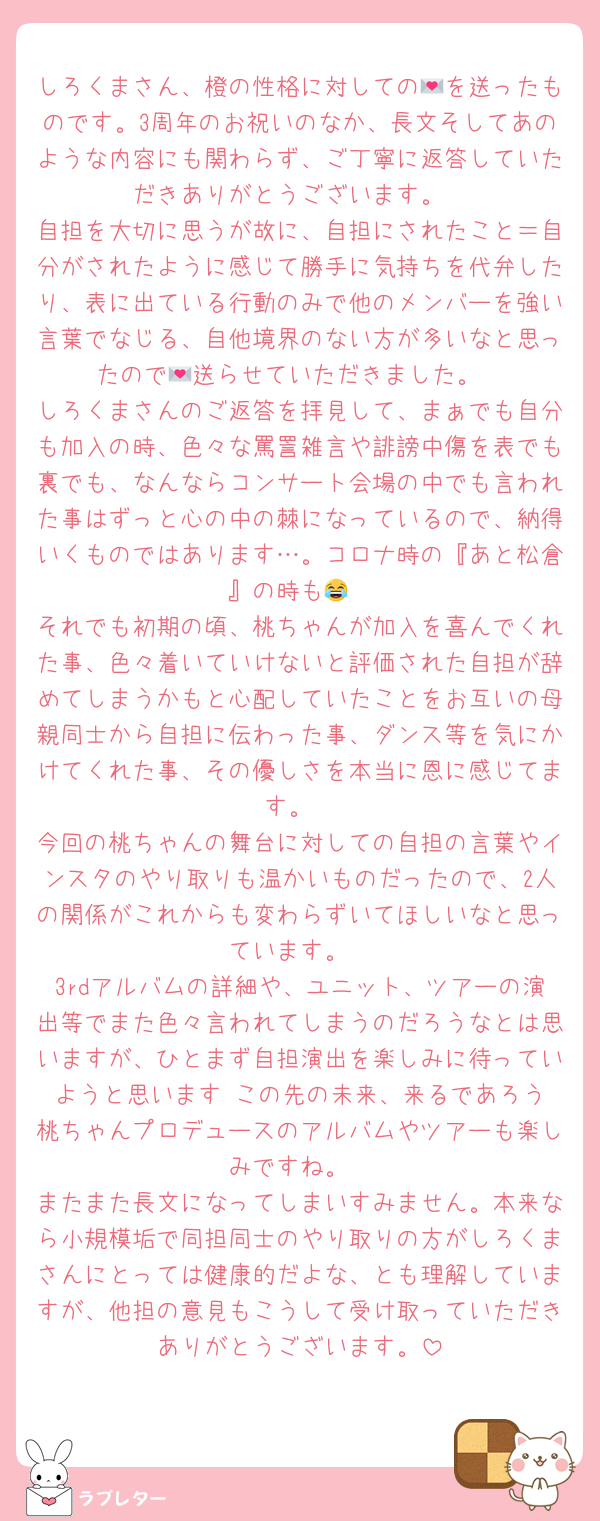 しろくまさん、橙の性格に対しての💌を送ったものです。3周年のお祝いのなか、長文そしてあのような内容にも関わらず、ご丁寧に返答していただきありがとうございます。
自担を大切に思うが故に、自担にされたこと＝自分がされたように感じて勝手に気持ちを代弁したり、表に出ている行動のみで他のメンバーを強い言葉でなじる、自他境界のない方が多いなと思ったので💌送らせていただきました。
しろくまさんのご返答を拝見して、まぁでも自分も加入の時、色々な罵詈雑言や誹謗中傷を表でも裏でも、なんならコンサート会場の中でも言われた事はずっと心の中の棘になっているので、納得いくものではあります…。コロナ時の『あと松倉』の時も😂
それでも初期の頃、桃ちゃんが加入を喜んでくれた事、色々着いていけないと評価された自担が辞めてしまうかもと心配していたことをお互いの母親同士から自担に伝わった事、ダンス等を気にかけてくれた事、その優しさを本当に恩に感じてます。
今回の桃ちゃんの舞台に対しての自担の言葉やインスタのやり取りも温かいものだったので、2人の関係がこれからも変わらずいてほしいなと思っています。
3rdアルバムの詳細や、ユニット、ツアーの演出等でまた色々言われてしまうのだろうなとは思いますが、ひとまず自担演出を楽しみに待っていようと思います☺️この先の未来、来るであろう桃ちゃんプロデュースのアルバムやツアーも楽しみですね。
またまた長文になってしまいすみません。本来なら小規模垢で同担同士のやり取りの方がしろくまさんにとっては健康的だよな、とも理解していますが、他担の意見もこうして受け取っていただきありがとうございます。