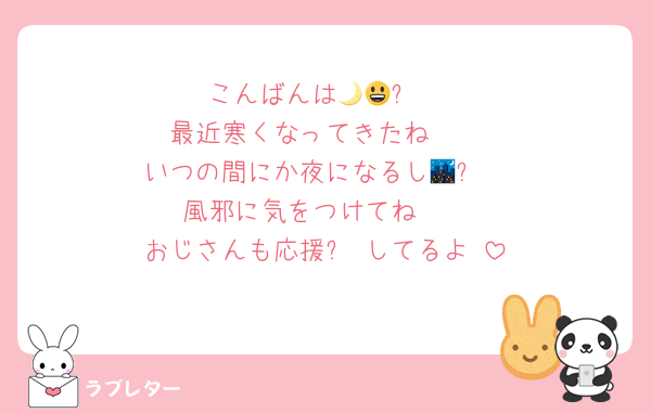 こんばんは🌙😃❗
最近寒くなってきたね🥶
いつの間にか夜になるし🌃✨
風邪に気をつけてね🤭
おじさんも応援✊‼️してるよ☺️