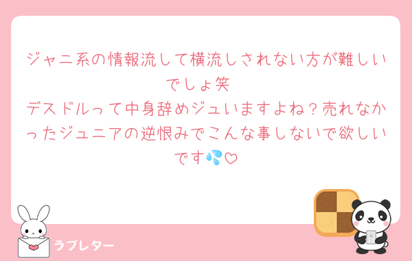 ジャニ系の情報流して横流しされない方が難しいでしょ笑
デスドルって中身辞めジュいますよね？売れなかったジュニアの逆恨みでこんな事しないで欲しいです💦