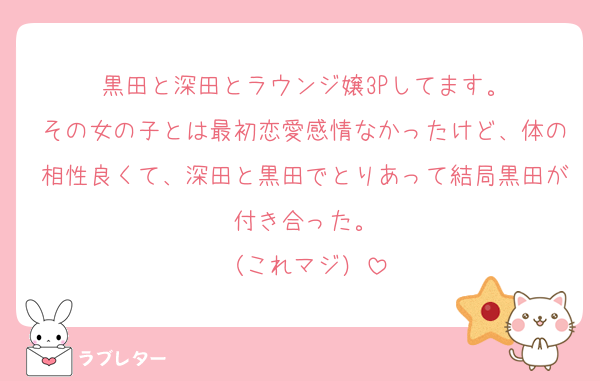 黒田と深田とラウンジ嬢3Pしてます。
その女の子とは最初恋愛感情なかったけど、体の相性良くて、深田と黒田でとりあって結局黒田が付き合った。
（これマジ）