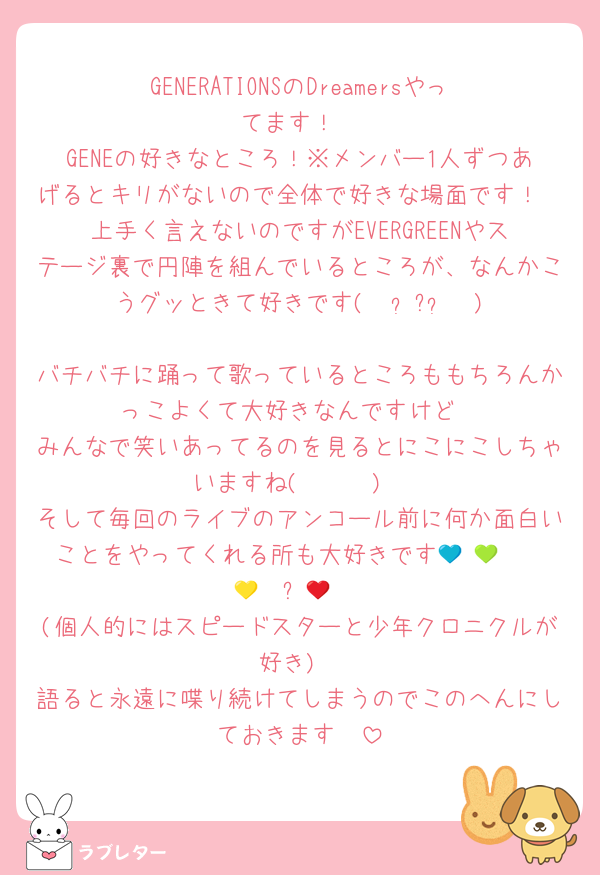 GENERATIONSのDreamersやってます！
GENEの好きなところ！※メンバー1人ずつあげるとキリがないので全体で好きな場面です！
上手く言えないのですがEVERGREENやステージ裏で円陣を組んでいるところが、なんかこうグッときて好きです(    ᷄ᾥ ᷅  )
バチバチに踊って歌っているところももちろんかっこよくて大好きなんですけど
みんなで笑いあってるのを見るとにこにこしちゃいますね( ◜𖥦◝ )
そして毎回のライブのアンコール前に何か面白いことをやってくれる所も大好きです💙ᩚ🩵ᩚ💚ᩚ💛ᩚ❤️ᩚ🩷ᩚ
(個人的にはスピードスターと少年クロニクルが好き)
語ると永遠に喋り続けてしまうのでこのへんにしておきます🤫