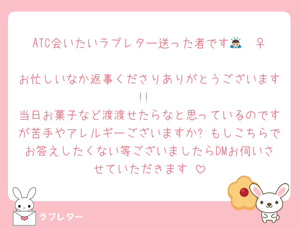ATC会いたいラブレター送った者です🙇🏻‍♀️‪‪
お忙しいなか返事くださりありがとうございます!!
当日お菓子など渡渡せたらなと思っているのですが苦手やアレルギーございますか❓もしこちらでお答えしたくない等ございましたらDMお伺いさせていただきます‼️