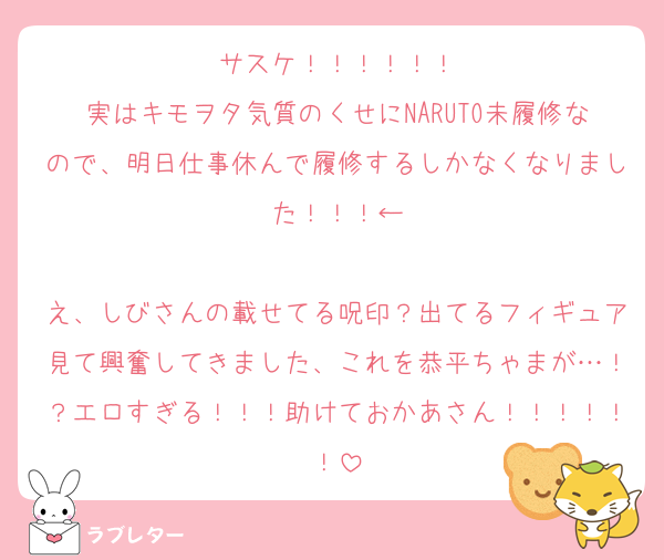 サスケ！！！！！！
実はキモヲタ気質のくせにNARUTO未履修なので、明日仕事休んで履修するしかなくなりました！！！←

え、しびさんの載せてる呪印？出てるフィギュア見て興奮してきました、これを恭平ちゃまが…！？エロすぎる！！！助けておかあさん！！！！！！